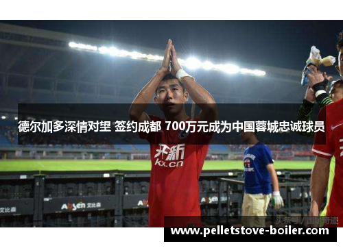 德尔加多深情对望 签约成都 700万元成为中国蓉城忠诚球员